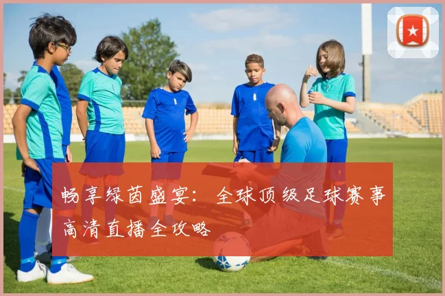 畅享绿茵盛宴：全球顶级足球赛事高清直播全攻略