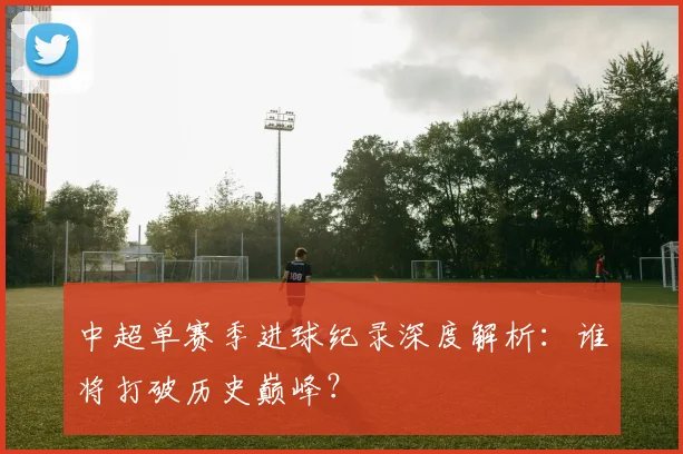 中超单赛季进球纪录深度解析：谁将打破历史巅峰？