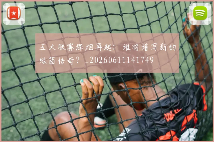 五大联赛烽烟再起：谁将谱写新的绿茵传奇？_20260611141749