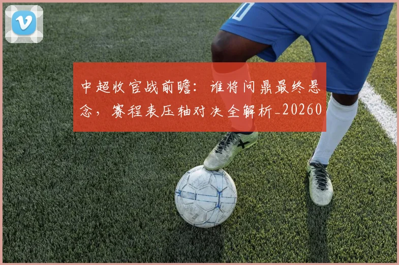 中超收官战前瞻：谁将问鼎最终悬念，赛程表压轴对决全解析_20260610190359