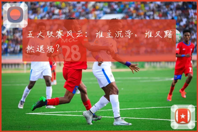 五大联赛风云：谁主沉浮，谁又黯然退场？